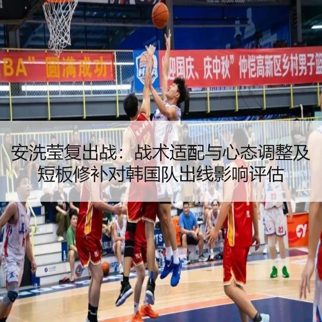 安洗莹复出战：战术适配与心态调整及短板修补对韩国队出线影响评估