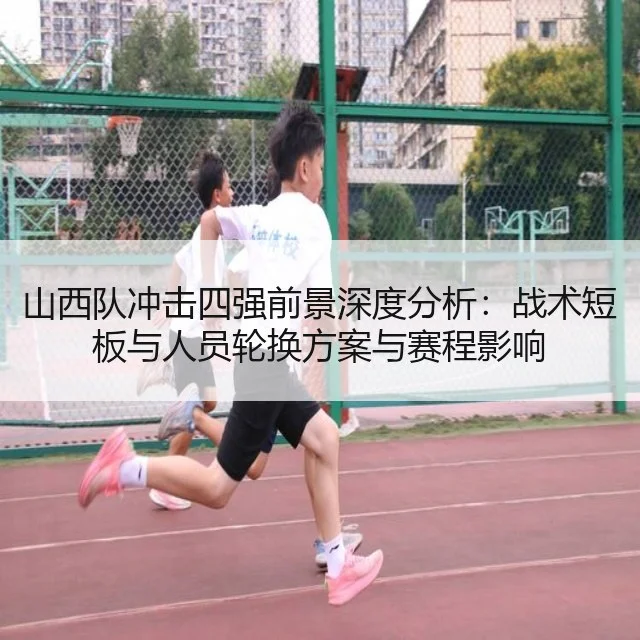 山西队冲击四强前景深度分析：战术短板与人员轮换方案与赛程影响