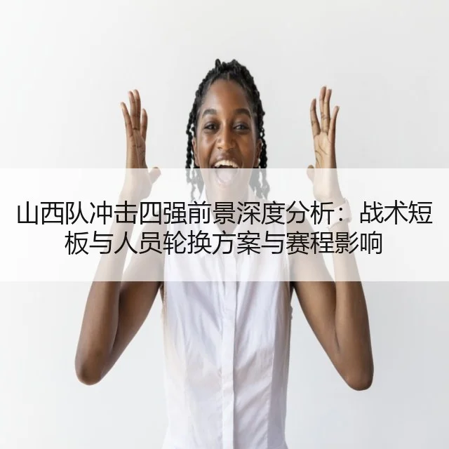 山西队冲击四强前景深度分析：战术短板与人员轮换方案与赛程影响